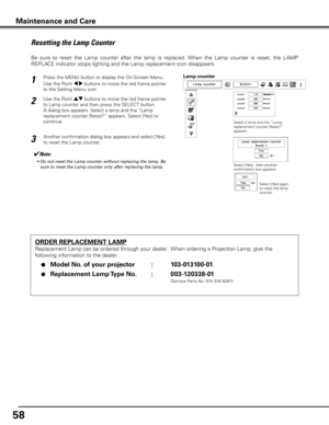 Page 58
5

Maintenance and Care
ORDER REPLACEMENT LAMP
Replacement Lamp can be ordered through your dealer.  When ordering a Projection Lamp, give the 
following information to the dealer.
 ●  Model No . of your projector    :  103-013100-01
 ●  Replacement Lamp Type No  . :  003-1033-01
               (Service Parts No. 610 334 6267)
Resetting the Lamp Counter
Be  sure  to  reset  the  Lamp  counter  after  the  lamp  is  replaced.  When  the  Lamp  counter  is  reset,  the  LAMP 
REPLACE...