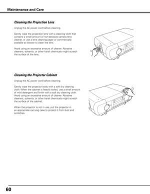 Page 60
60

Unplug the AC power cord before cleaning.
Gently wipe the projection lens with a cleaning cloth that 
contains a small amount of non-abrasive camera lens 
cleaner, or use a lens cleaning paper or commercially 
available air blower to clean the lens. 
Avoid using an excessive amount of cleaner. Abrasive 
cleaners, solvents, or other harsh chemicals might scratch 
the surface of the lens.
Cleaning the Projector Cabinet
Unplug the AC power cord before cleaning.
Gently wipe the projector body with a...