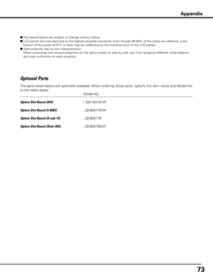 Page 73
73

Optional Parts
     Model No.
Option Slot Board (DVI)    
: 103-104101-01
Option Slot Board (5-BNC)    
: 38-804716-04
Option Slot Board (D-sub 15)    
: 38-804718
Option Slot Board (Dual-SDI)    
: 38-804790-01
The parts listed below are optionally available. When ordering those parts, specify the item name and Model No. 
to the sales dealer.
Appendix
●  The specifications are subject to change without notice.
●  LCD panels are manufactured to the highest possible standards. Even though 99.99% of...