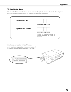 Page 75
75

Write down the PIN code number in the column below and keep it with this manual securely. If you forgot or 
lost the number and unable to operate the projector, contact the service station. 
Factory default set No:  1 2 3 4*
Factory default set No:  4 3 2 1*
*  S h o u l d   t h e   fo u r- d i g i t   n u m b e r   b e 
changed,  the  factory  set  number  will 
be invalid.
Put the label below (supplied) on in a prominent place of 
the projector’s body while it is locked with a PIN code.
While the...