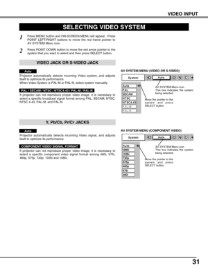 Page 3131
VIDEO INPUT
AV SYSTEM MENU (VIDEO OR S-VIDEO)
AV SYSTEM MENU (COMPONENT VIDEO)
SELECTING VIDEO SYSTEM
Press MENU button and ON-SCREEN MENU will appear.  Press
POINT LEFT/RIGHT buttons to move the red frame pointer to
AV SYSTEM Menu icon.
Press POINT DOWN button to move the red arrow pointer to the
system that you want to select and then press SELECT button.1
2
If projector can not reproduce proper video image, it is necessary to
select a specific broadcast signal format among PAL, SECAM, NTSC,
NTSC...