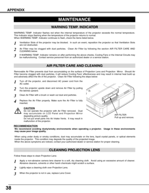 Page 3838
APPENDIX
CLEANING PROJECTION LENS
Apply a non-abrasive camera lens cleaner to a soft, dry cleaning cloth.  Avoid using an excessive amount of cleaner.
Abrasive cleaners, solvents or other harsh chemicals might scratch a surface.
When the projector is not in use, replace Lens Cover.1
3
Lightly wipe a cleaning cloth over Projection Lens.2
Follow these steps to clean Projection Lens:
MAINTENANCE
WARNING TEMP. INDICATOR
WARNING TEMP. Indicator flashes red when the internal temperature of the projector...