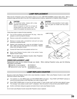 Page 3939
APPENDIX
LAMP REPLACEMENT
When the life of Projection Lamp of this projector draws to an end, LAMP REPLACEMENT indicator lights yellow.  When a
projected image becomes dark or the color of an image becomes unnatural, replacement of Projection Lamp is required.
Turn off the projector and disconnect AC plug.  Allow the
projector to cool for at least 45 minutes.
Remove 3 screws with a screwdriver and pull out Lamp
Assembly by grasping Handle.
1
3
Replace Lamp Assembly with a new one and tighten 3 screws...