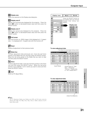 Page 31
31
Computer Input

Select the resolution at the Display area dialog box.Display area

Adjusts the horizontal area displayed by this projector.  Press the
Point 
7 8button to decrease/increase value and then press the
SELECT button. Display area H

Adjusts the vertical area displayed by this projector.  Press the
Point 
7 8button to decrease/increase value and then press the
SELECT button. Display area V

With this function on, SXGA image is fully displayed at 4 : 3 aspect
ratio.  It is displayed at 5 :...