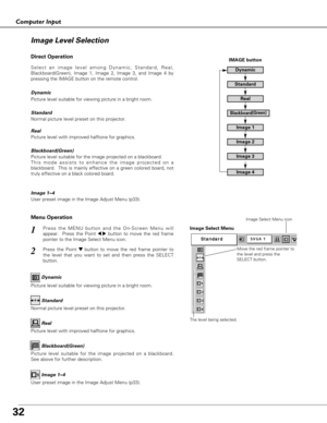 Page 32
32
Computer Input
Press the MENU button and the On-Screen Menu will
appear.  Press the Point 
7 8button to move the red frame
pointer to the Image Select Menu icon.1
2Press the Point d dbutton to move the red frame pointer to
the level that you want to set and then press the SELECT
button.
Move the red frame pointer to
the level and press the
SELECT button.
The level being selected.
Image Select Menu
Normal picture level preset on this projector. Standard
Picture level with improved halftone for...