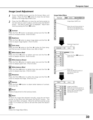 Page 33
33
Computer Input

Press the Point 7 8 button to
adjust value.
Press the MENU button and the On-Screen Menu will
appear.  Press the Point 
7 8button to move the red frame
pointer to the Image Adjust Menu icon.1
2Press the Point d dbutton to move the red frame pointer to
the item that you want to adjust, and then press the SELECT
button.  The level of each item is displayed.  Adjust each
level by pressing the Point 
7 8button.
Move the red frame pointer to
the item to be selected and
then press the...