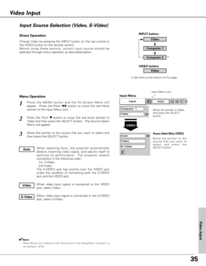 Page 35
35

Choose Video by pressing the INPUT button on the top control or
the VIDEO button on the remote control.
Before using these buttons, correct input source should be
selected through menu operation as described below.
Press the MENU button and the On-Screen Menu will
appear.  Press the Point 
7 8button to move the red frame
pointer to the Input Menu icon.
Press the Point d dbutton to move the red arrow pointer to
Video and then press the SELECT button.  The Source Select
Menu will appear. 
1
2
Move the...