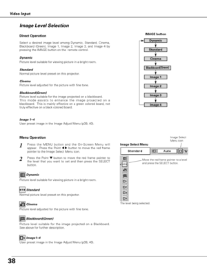 Page 38
38
Video Input
Press the MENU button and the On-Screen Menu will
appear.  Press the Point 
7 8button to move the red frame
pointer to the Image Select Menu icon.1
2Press the Point d dbutton to move the red frame pointer to
the level that you want to set and then press the SELECT
button.
Move the red frame pointer to a level
and press the SELECT button.
The level being selected.
Image Select Menu
Normal picture level preset on this projector. Standard
Picture level adjusted for the picture with fine...