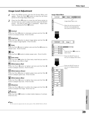 Page 39
39
Video Input

Press the Point 7 8button to
adjust value.
Press the MENU button and the On-Screen Menu will
appear.  Press the Point 
7 8button to move the red frame
pointer to the Image Adjust Menu icon.1
2Press the Point d dbutton to move the red frame pointer to
the item that you want to adjust and then press the SELECT
button.  The level of each item is displayed.  Adjust each
level by pressing the Point 
7 8button.
Move the red frame pointer to
the item to be selected and
then press the SELECT...