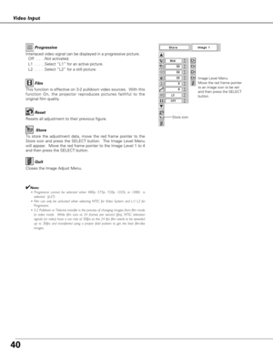 Page 40
40
Video Input
To store the adjustment data, move the red frame pointer to the
Store icon and press the SELECT button.  The Image Level Menu
will appear.  Move the red frame pointer to the Image Level 1 to 4
and then press the SELECT button.

Image Level Menu
Move the red frame pointer
to an image icon to be set
and then press the SELECT
button.
Resets all adjustment to their previous figure.
Reset
Store
Closes the Image Adjust Menu.
Quit

Interlaced video signal can be displayed in a progressive...