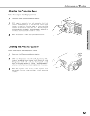 Page 51
51
Maintenance & Cleaning
Maintenance and Cleaning
Disconnect the AC power cord before cleaning.
When the projector is not in use, replace the lens cover.
1
3
2
Follow these steps to clean the projection lens.
Cleaning the Projector Cabinet
Disconnect the AC power cord before cleaning.1
Softly wipe the projector body with a soft, dry cleaning cloth.
When it is heavily soiled, use a small amount of mild
detergent and finish with a soft, dry cleaning cloth.  Avoid
using an excessive amount of cleaner....
