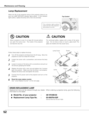 Page 52
52
Maintenance and Cleaning
When the life of the projection lamp of this projector draws to an
end, the LAMP REPLACE indicator lights yellow.  If this indicator
lights yellow, replace the lamp with a new one promptly.
Follow these steps to replace the lamp.

Lamp
Lamp Cover
ORDER REPLACEMENT LAMP
Replacement lamp can be ordered through your dealer.  When ordering a pr\
ojection lamp, give the following
information to the dealer.
●
Model No. of your projector   : 38-VIV208-03
●Replacement Lamp Type No. :...