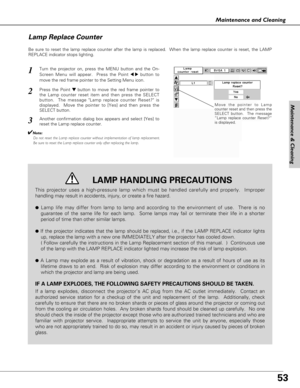 Page 53
53
Maintenance & Cleaning

Maintenance and Cleaning
Be sure to reset the lamp replace counter after the lamp is replaced.  W\
hen the lamp replace counter is reset, the LAMP
REPLACE indicator stops lighting.
Move the pointer to Lamp
counter reset and then press the
SELECT button.  The message
“Lamp replace counter Reset?”
is displayed.
Turn the projector on, press the MENU button and the On-
Screen Menu will appear.  Press the Point 
7 8button to
move the red frame pointer to the Setting Menu icon....