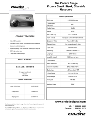 Page 1
The Perfect Image 
From a Small, Sleek, Sharable 
Resource
PRODUCT FEATURES
Native XGA resolution
2,500 ANSI lumens; perfect for small boardrooms,conference, 
classrooms and training rooms
Single lamp design 200W Osram with 1500hr typical lamp life
450:1 high contrast ratio
Conﬁgurable RGB input/output 
•
•
•
•
•
Technical Speciﬁcations
Brightness2,500 ANSI lumens
Contrast Ratio 
(full on/off)450:1
Audible Noise34dBA
Weight6.2 lb
Size (L x W x H)9.5 x 11.7 x 2.8”
HDTV FormatsAccepts all current HDTV/DTV...