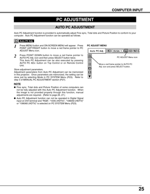 Page 2525
COMPUTER INPUT
PC ADJUSTMENT
AUTO PC ADJUSTMENT
Auto PC Adjustment function is provided to automatically adjust Fine sync, Total dots and Picture Position to conform to your
computer.  Auto PC Adjustment function can be operated as follows.
Press MENU button and ON-SCREEN MENU will appear.  Press
POINT LEFT/RIGHT button to move a red frame pointer to PC
ADJUST Menu icon.1
2Press POINT DOWN button to move a red frame pointer to
AUTO PC Adj. icon and then press SELECT button twice.
This Auto PC...