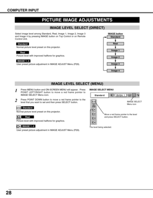 Page 2828
COMPUTER INPUT
PICTURE IMAGE ADJUSTMENTS
IMAGE LEVEL SELECT (MENU)
Press MENU button and ON-SCREEN MENU will appear.  Press
POINT LEFT/RIGHT button to move a red frame pointer to
IMAGE SELECT Menu icon.1
2Press POINT DOWN button to move a red frame pointer to the
level that you want to set and then press SELECT button.
Move a red frame pointer to the level
and press SELECT button.
The level being selected.
IMAGE SELECT MENU
Normal picture level preset on this projector.
Standard
Picture level with...