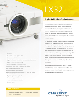 Page 1APPLICATIONS
•Boardrooms, conference rooms
•Meeting rooms, auditoriums
•Training rooms, classrooms
LX32
• 3,200 ANSI lumens 
• True XGA resolution (1024 x 768) 
• Contrast ratio 800:1 
• Digital and analog connectivity for data and video sources 
• Digital De-interlacing Technology 
• Optical and digital keystone correction 
• Motorized zoom, focus & lens shift (up/down) 
• 3D Digital Noise Reduction (DNR)
• Progressive scan video decoding
• 32dB whisper-quiet operation with FCS linear fan control 
and...