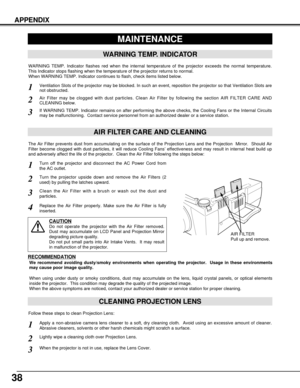 Page 3838
APPENDIX
CLEANING PROJECTION LENS
Apply a non-abrasive camera lens cleaner to a soft, dry cleaning cloth.  Avoid using an excessive amount of cleaner.
Abrasive cleaners, solvents or other harsh chemicals might scratch a surface.
When the projector is not in use, replace the Lens Cover.
1
3
Lightly wipe a cleaning cloth over Projection Lens.2
Follow these steps to clean Projection Lens:
MAINTENANCE
WARNING TEMP. INDICATOR
WARNING TEMP. Indicator flashes red when the internal temperature of the...