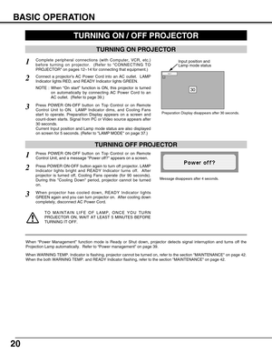 Page 2020
BASIC OPERATION
TURNING ON PROJECTOR
Connect a projectors AC Power Cord into an AC outlet.  LAMP
Indicator lights RED, and READY Indicator lights GREEN.
Press POWER ON-OFF button on Top Control or on Remote
Control Unit to ON.  LAMP Indicator dims, and Cooling Fans
start to operate. Preparation Display appears on a screen and
count-down starts. Signal from PC or Video source appears after
30 seconds.
Current Input position and Lamp mode status are also displayed
on screen for 5 seconds. (Refer to LAMP...