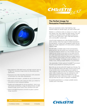 Page 1When your presentation needs a high brightness, high
resolution display for ultimate impact, you need Christie’s LX37.
Whether in a conference center, on campus or in a church – the
LX37 delivers crisp, clean images that speak volumes. The LX37
is designed for high performance, portability, durability and
ease of use with 3700 lumens, 1024 x 768 native resolutionand a stunning 900:1 contrast ratio. 
Using the latest progressivescan video decoding, the LX37
delivers detailed, artifactfree images for...