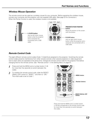 Page 17
17
Part Names and Functions
The remote control can be used as a wireless mouse for your computer. Be\
fore operating the wireless mouse,
connect your computer and the projector with the supplied USB cable. (S\
ee page 22 for connection.) 
When the Pointer function is used, the wireless mouse is not available. \

Move the pointer on the screen
with this button.  PRESENTATION POINTER
button
R-CLICK button
L-CLICK button
Acts as right (click) mouse
button while the projector and a
computer are connected...