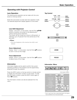 Page 29
29
Basic Operation
The following lens operation can be made with the Lens
button on the top control. 
Press the Lens button to enter each lens operation mode.
The selected adjustment display appears on the screen.
Operating with Projector Control
Display “Lens shift” on the screen. Use the Point ed7 8
buttons to position the screen to the desired point
without having picture distortion. 
The screen can be moved up or down to 50 percent, or
sideways up to 15 percent from the central axis of the
lens...