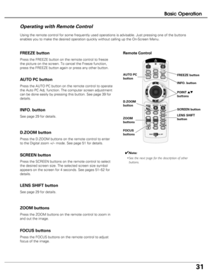 Page 31
31
Basic Operation

Remote Control
Operating with Remote Control
Using the remote control for some frequently used operations is advisabl\
e. Just pressing one of the buttons
enables you to make the desired operation quickly without calling up the\
 On-Screen Menu.
Press the FREEZE button on the remote control to freeze
the picture on the screen. To cancel the Freeze function,
press the FREEZE button again or press any other button.
FREEZE button
Press the AUTO PC button on the remote control to...