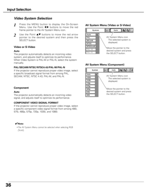 Page 36
36
Input Selection
Press the MENU button to display the On-Screen
Menu. Use the Point 
7 8buttons to move the red
frame pointer to the AV System Menu icon.1
Vi deo System Selection

AV  System Menu (Video or S-Video)

AV System Menu (Component)
Use the Point edbuttons to move the red arrow
pointer to the desired system and then press the
SELECT button.2
If the projector cannot reproduce proper video image, select
a specific broadcast signal format from among PAL,
SECAM, NTSC, NTSC 4.43, PAL-M, and...