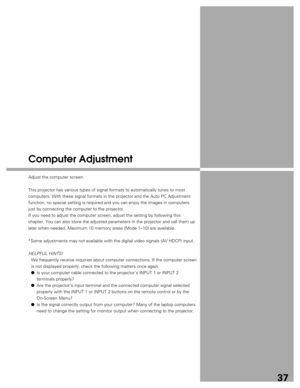 Page 37
37
Computer Adjustment
Adjust the computer screen.
This projector has various types of signal formats to automatically tune\
s to most
computers. With these signal formats in the projector and the Auto PC Ad\
justment
function, no special setting is required and you can enjoy the images in\
 computers
just by connecting the computer to the projector.
If you need to adjust the computer screen, adjust the setting by followi\
ng this
chapter. You can also store the adjusted parameters in the projector and\...