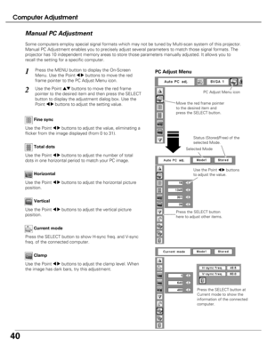 Page 40
40
Computer Adjustment
Press the MENU button to display the On-Screen
Menu. Use the Point 
7 8buttons to move the red
frame pointer to the PC Adjust Menu icon.1
2Use the Point edbuttons to move the red frame
pointer to the desired item and then press the SELECT
button to display the adjustment dialog box. Use the
Point 
7 8buttons to adjust the setting value.
Move the red frame pointer
to the desired item and
press the SELECT button.
PC Adjust Menu
PC Adjust Menu icon

Use the Point 7 8buttons to adjust...