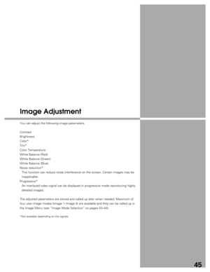 Page 45
45
Image Adjustment
You can adjust the following image parameters.
Contrast
Brightness
Color*
Tint*
Color Temperature
White Balance (Red)
White Balance (Green)
White Balance (Blue)
Noise reduction*This function can reduce noise interference on the screen. Certain image\
s may be
inapplicable.
Progressive* An interlaced video signal can be displayed in progressive mode reproduc\
ing highly
detailed images.
The adjusted parameters are stored and called up later when needed. Maxi\
mum of
four user image...