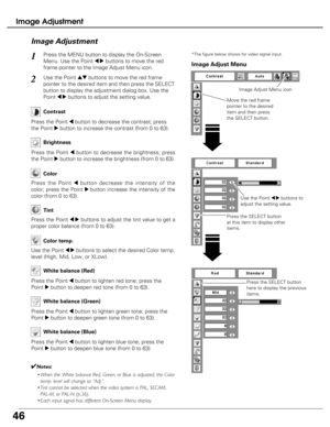 Page 46
46
Image Adjustment
Press the MENU button to display the On-Screen
Menu. Use the Point 
7 8buttons to move the red
frame pointer to the Image Adjust Menu icon.1
2Use the Point edbuttons to move the red frame
pointer to the desired item and then press the SELECT
button to display the adjustment dialog box. Use the
Point 
7 8buttons to adjust the setting value.
Press the Point 7button to decrease the contrast; press
the Point 
8button to increase the contrast (from 0 to 63).
Press the Point 7button to...