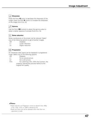 Page 47
47
Image Adjustment
Use the Point 7 8buttons to adjust the gamma value to
obtain a better balance of contrast (from 0 to 15). Gamma

Press the Point 7button to decrease the sharpness of the
image; press the Point 
8button to increase the sharpness
of the image (from 0 to 15). Sharpness
✔Notes:
• Noise reduction and Progressive cannot be selected when 480p,
575p, 720p, 1035i, or 1080i is selected (p.36).
• Reset and Store icons will be displayed when more than one
adjustment is made.
An interlaced video...