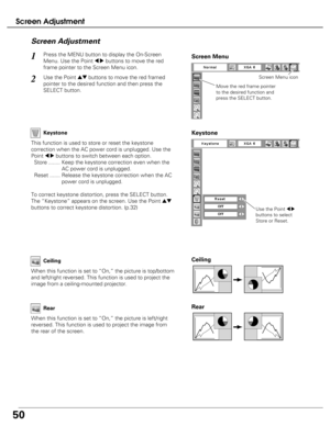 Page 50
50
Screen Adjustment
Press the MENU button to display the On-Screen
Menu. Use the Point 
7 8buttons to move the red
frame pointer to the Screen Menu icon.1
Use the Point edbuttons to move the red framed
pointer to the desired function and then press the
SELECT button.2
Screen Adjustment

Move the red frame pointer
to the desired function and
press the SELECT button.
Screen Menu
Screen Menu icon
Keystone

This function is used to store or reset the keystone
correction when the AC power cord is unplugged....