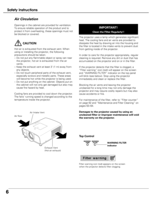 Page 6
6
Safety Instructions
Openings in the cabinet are provided for ventilation.
To ensure reliable operation of the product and to
protect it from overheating, these openings must not
be blocked or covered. 
CAUTION
Hot air is exhausted from the exhaust vent. When
using or installing the projector, the following
precautions should be taken. 
–Do not put any flammable object or spray can near
the projector, hot air is exhausted from the air
vents.
– Keep the exhaust vent at least 3’ (1 m) away from
any...