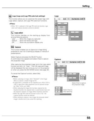 Page 55
55
Setting
Capture
This function enables you to capture an image being
projected to use it for a starting-up display or interval of
presentations.
Select Capture and press the SELECT button. 
A confirmation box appears and select [Yes] to capture
the projected image.
After capturing the projected image, go to the Logo select
function and set it to “User”. Then the captured image
will be displayed the next time you turn on the projector
or when you press the NO SHOW button (see page 32).
To cancel the...