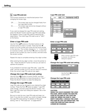 Page 56
56
Setting
This function prevents an unauthorized person from
changing the screen logo.Off............ The screen logo can be changed freely from the Logo Menu (p.55).
On ............ The screen logo cannot be changed without a Logo PIN code.
If you want to change the Logo PIN code lock setting,
press the SELECT button and the Logo PIN code dialog
box appears. Enter a Logo PIN code by following the
steps below. The initial Logo PIN code is set to “4321”
at the factory. Logo PIN code lock

Enter a Logo...