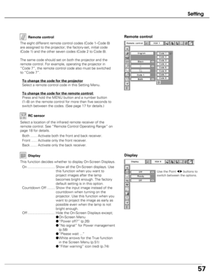 Page 57
57
Setting
Remote control
Remote control
The eight different remote control codes (Code 1–Code 8)
are assigned to the projector; the factory-set, initial code
(Code 1) and the other seven codes (Code 2 to Code 8). 
The same code should set on both the projector and the
remote control. For example, operating the projector in
“Code 7”, the remote control code also must be switched
to “Code 7”.To change the code for the projector
Select a remote control code in this Setting Menu.
To change the code for the...