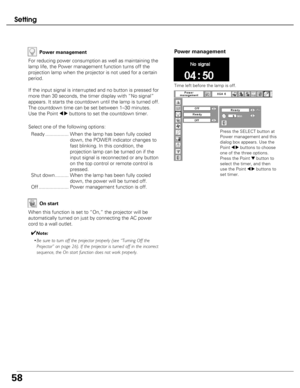 Page 58
58
Setting
Power management

Time left before the lamp is off.

Press the SELECT button at
Power management and this
dialog box appears. Use the
Point 
7 8buttons to choose
one of the three options.
Press the Point 
dbutton to
select the timer, and then
use the Point 
7 8buttons to
set timer.
P ow er management
For reducing power consumption as well as maintaining the
lamp life, the Power management function turns off the
projection lamp when the projector is not used for a certain
period.
If the input...