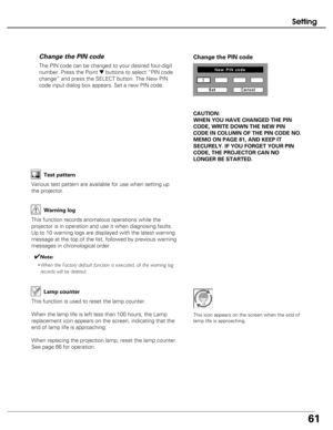 Page 61
61
Setting
The PIN code can be changed to your desired four-digit
number. Press the Point 
dbuttons to select “PIN code
change” and press the SELECT button. The New PIN
code input dialog box appears. Set a new PIN code.
Change the PIN code Change the PIN code
CAUTION:
WHEN YOU HAVE CHANGED THE PIN
CODE, WRITE DOWN THE NEW PIN
CODE IN COLUMN OF THE PIN CODE NO.
MEMO ON PAGE 81, AND KEEP IT
SECURELY. IF YOU FORGET YOUR PIN
CODE, THE PROJECTOR CAN NO
LONGER BE STARTED.

Test pattern
Various test pattern...