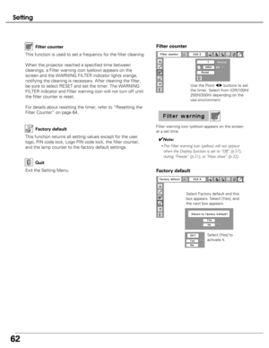 Page 62
62
Setting

Factory default
This function returns all setting values except for the user
logo, PIN code lock, Logo PIN code lock, the filter counter,
and the lamp counter to the factory default settings.

Exit the Setting Menu.
Quit

Select Factory default and this
box appears. Select [Yes], and
the next box appears. Select [Yes] to
activate it.
Factory default
This function is used to set a frequency for the filter cleaning.
When the projector reached a specified time between
cleanings, a Filter...