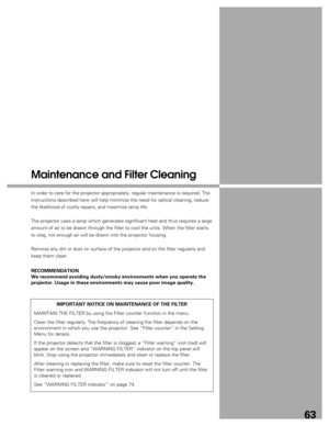 Page 63
63
Maintenance and Filter Cleaning
In order to care for the projector appropriately, regular maintenance is\
 required. The
instructions described here will help minimize the need for optical clea\
ning, reduce
the likelihood of costly repairs, and maximize lamp life.
The projector uses a lamp which generates significant heat and thus requ\
ires a large
amount of air to be drawn through the filter to cool the units. When the\
 filter starts
to clog, not enough air will be drawn into the projector...