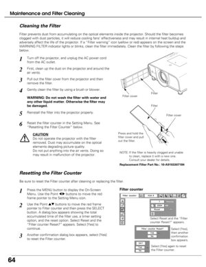 Page 64
64
Maintenance and Filter Cleaning
Turn off the projector, and unplug the AC power cord
from the AC outlet.
First, clean up the dust on the projector and around the
air vents.
1
2
Filter prevents dust from accumulating on the optical elements inside th\
e projector. Should the filter becomes
clogged with dust particles, it will reduce cooling fans’ effectivene\
ss and may result in internal heat buildup and
adversely affect the life of the projector. If a “Filter warning” \
icon (yellow or red) appears...