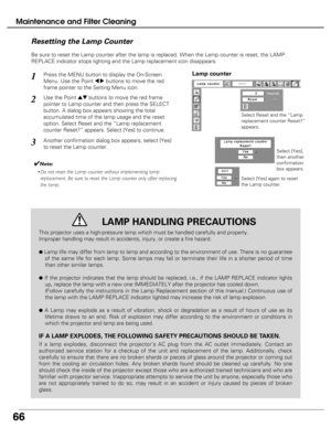 Page 66
66

Maintenance and Filter Cleaning
Be sure to reset the Lamp counter after the lamp is replaced. When the L\
amp counter is reset, the LAMP
REPLACE indicator stops lighting and the Lamp replacement icon disappear\
s.
Press the MENU button to display the On-Screen
Menu. Use the Point 
7 8buttons to move the red
frame pointer to the Setting Menu icon.
Use the Point edbuttons to move the red frame
pointer to Lamp counter and then press the SELECT
button. A dialog box appears showing the total
accumulated...