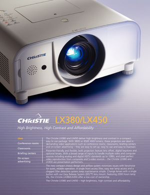 Page 1LX380/LX450
High Brightness, High Contrast and Affordability
The Christie LX380 and LX450 deliver high brightness and contrast in a compact,
easy to use package. With 3800 or 4500 ANSI lumens, these projectors are ideal in
demanding video applications such as conference rooms, classrooms, briefing centers
and onscreen advertising – they areeasy to setup, easy to use and easy to maintain.
Presenterfriendly and flexible, both projectors featurelens offset, digital keystone and
optional lenses. With a broad...