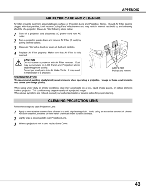 Page 4343
APPENDIX
CLEANING PROJECTION LENS
Apply a non-abrasive camera lens cleaner to a soft, dry cleaning cloth.  Avoid using an excessive amount of cleaner.
Abrasive cleaners, solvents or other harsh chemicals might scratch a surface.
When a projector is not in use, replace Lens Cover.
1
3
Lightly wipe a cleaning cloth over Projection Lens.2
Follow these steps to clean Projection Lens:
AIR FILTER CARE AND CLEANING
AIR FILTER
Pull up and remove.
Turn off a projector, and disconnect AC power cord from AC...