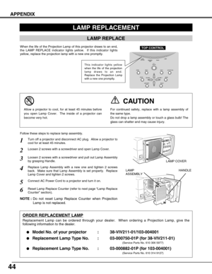 Page 4444
APPENDIX
Turn off a projector and disconnect AC plug.  Allow a projector to
cool for at least 45 minutes.
Loosen 2 screws with a screwdriver and pull out Lamp Assembly
by grasping Handle.
1
3
Replace Lamp Assembly with a new one and tighten 2 screws
back.  Make sure that Lamp Assembly is set properly.  Replace
Lamp Cover and tighten 2 screws.4
Loosen 2 screws with a screwdriver and open Lamp Cover.2
Connect AC Power Cord to a projector and turn it on.
6
Follow these steps to replace lamp assembly....
