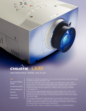 Page 1LX40
High Performance, Flexible, Easy to Use
Designed for powerful presentations, the Christie LX40 features high performance,
installation durability and ease of use.
The Christie LX40 offers bright, bold images with 4000 lumens and a 1000:1
contrast ratio. A full range of optional lenses and portability make this a flexible,
sharable resource. Lens shift and digital keystone correction place a perfect image; the wireless remote operates as a wireless mouse, giving you freedom
in any application....