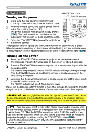 Page 1816
1.Make sure that the power cord is ﬁrmly and 
correctly connected to the projector and the outlet.
Power on/off
Turning on the power
2.Remove the lens cover, and set the power switch 
to the ON position (marked “ I “).  
The power indicator will light up in steady orange 
(
67). Then wait several seconds because the 
buttons may not function for these several seconds. 
3.Press the STANDBY/ON button on the projector or 
the remote control.
• Turn the power on/off in right order. Please power on the...