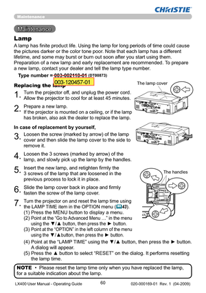 Page 6260
Maintenance 
Maintenance
A lamp has ﬁnite product life. Using the lamp for long periods of time could cause 
the pictures darker or the color tone poor. Note that each lamp has a different 
lifetime, and some may burst or burn out soon after you start using them. 
Preparation of a new lamp and early replacement are recommended. To prepare 
a new lamp, contact your dealer and tell the lamp type number.
Lamp
Type number = 003-002118-01 (DT00873)
1.Turn the projector off, and unplug the power cord....